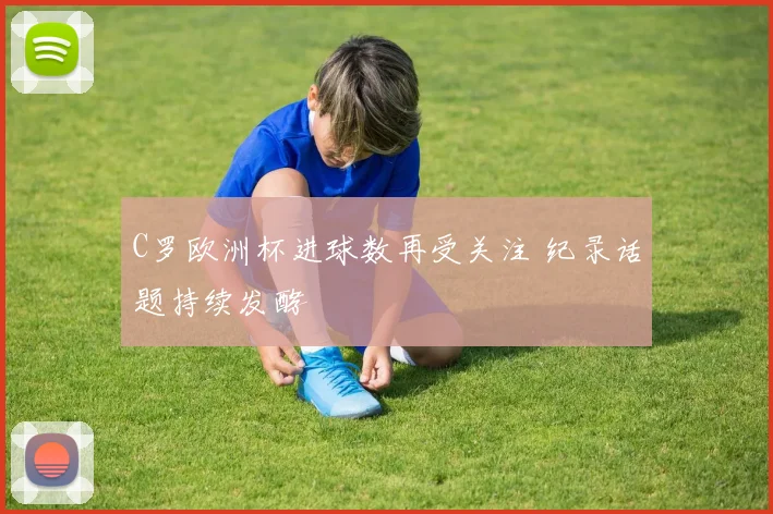 C罗欧洲杯进球数再受关注 纪录话题持续发酵