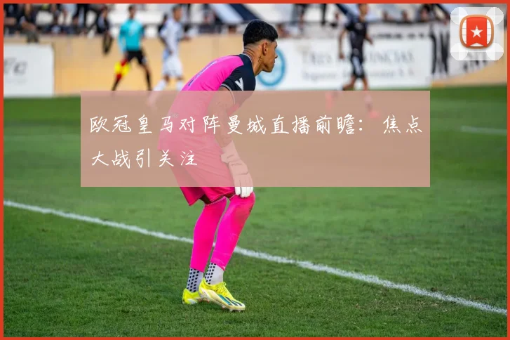 欧冠皇马对阵曼城直播前瞻：焦点大战引关注